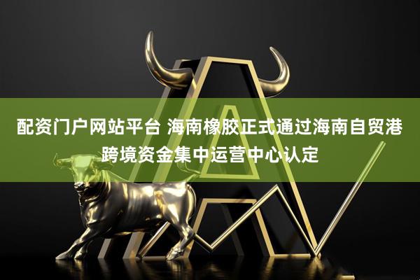 配资门户网站平台 海南橡胶正式通过海南自贸港跨境资金集中运营中心认定