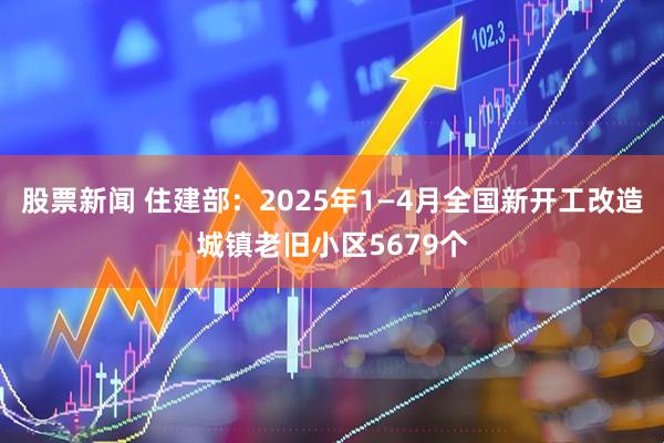 股票新闻 住建部：2025年1—4月全国新开工改造城镇老旧小区5679个