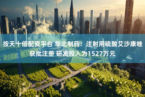 按天十倍配资平台 华北制药：注射用硫酸艾沙康唑获批注册 研发投入为1527万元