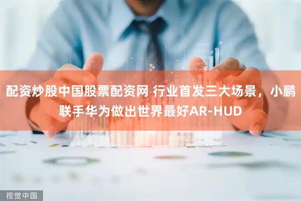 配资炒股中国股票配资网 行业首发三大场景，小鹏联手华为做出世界最好AR-HUD