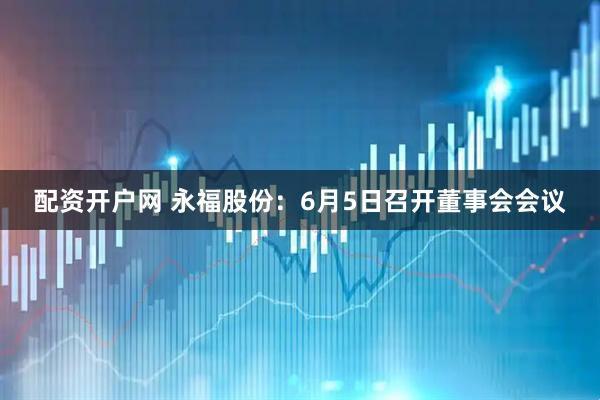 配资开户网 永福股份：6月5日召开董事会会议