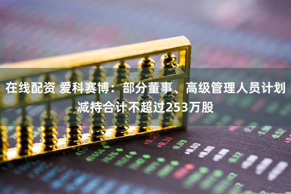 在线配资 爱科赛博：部分董事、高级管理人员计划减持合计不超过253万股
