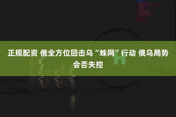 正规配资 俄全方位回击乌“蛛网”行动 俄乌局势会否失控