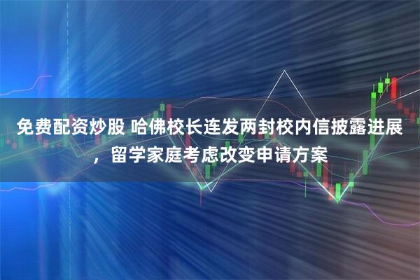 免费配资炒股 哈佛校长连发两封校内信披露进展，留学家庭考虑改变申请方案