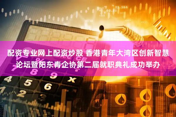 配资专业网上配资炒股 香港青年大湾区创新智慧论坛暨阳东青企协第二届就职典礼成功举办