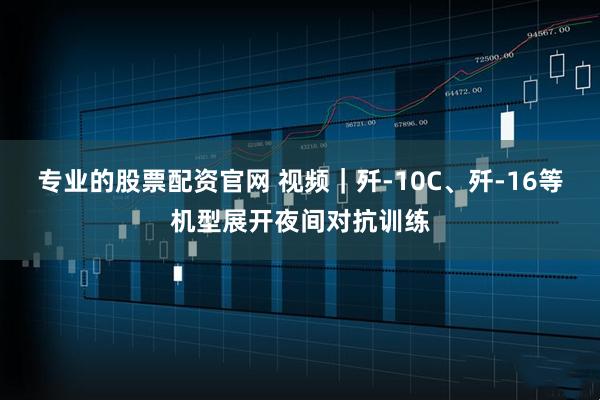 专业的股票配资官网 视频｜歼-10C、歼-16等机型展开夜间对抗训练