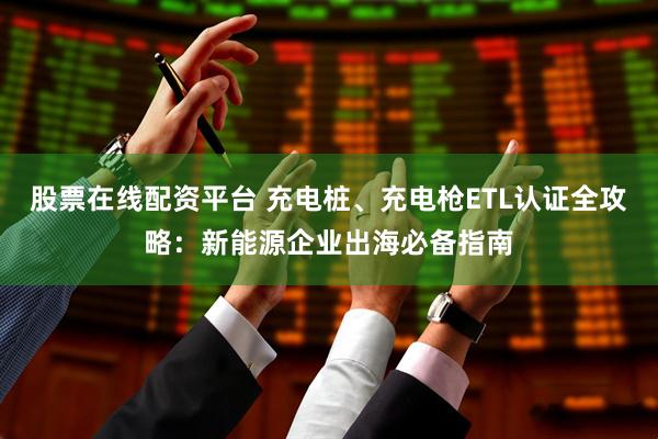 股票在线配资平台 充电桩、充电枪ETL认证全攻略：新能源企业出海必备指南