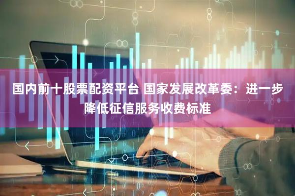 国内前十股票配资平台 国家发展改革委：进一步降低征信服务收费标准