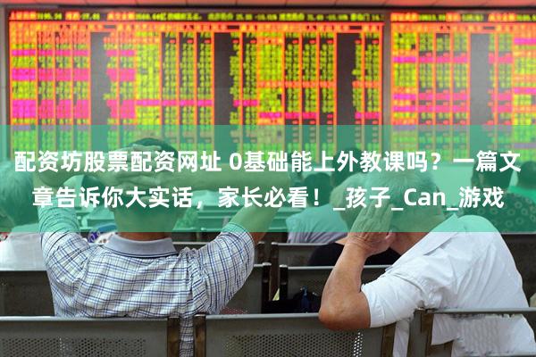 配资坊股票配资网址 0基础能上外教课吗？一篇文章告诉你大实话，家长必看！_孩子_Can_游戏