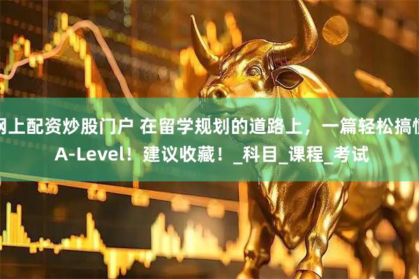 网上配资炒股门户 在留学规划的道路上，一篇轻松搞懂 A-Level！建议收藏！_科目_课程_考试