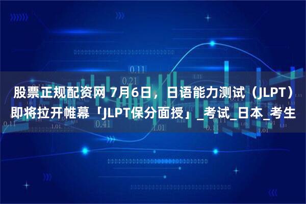 股票正规配资网 7月6日，日语能力测试（JLPT）即将拉开帷幕「JLPT保分面授」_考试_日本_考生