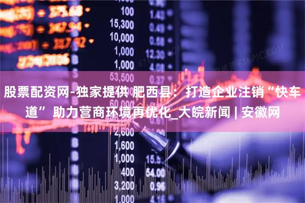 股票配资网-独家提供 肥西县：打造企业注销“快车道” 助力营商环境再优化_大皖新闻 | 安徽网