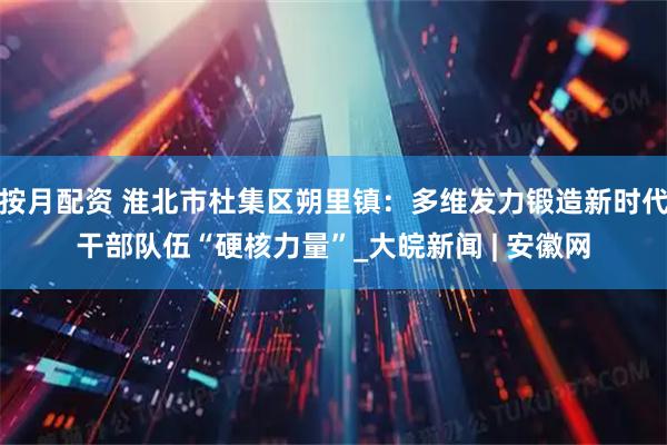 按月配资 淮北市杜集区朔里镇：多维发力锻造新时代干部队伍“硬核力量”_大皖新闻 | 安徽网