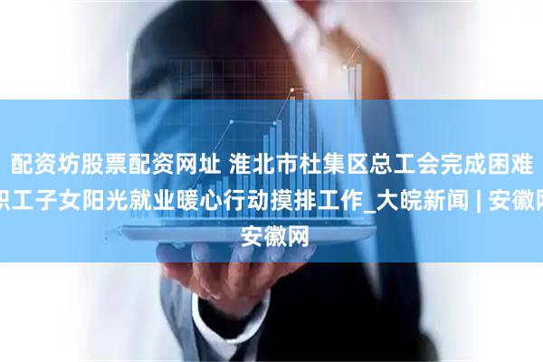 配资坊股票配资网址 淮北市杜集区总工会完成困难职工子女阳光就业暖心行动摸排工作_大皖新闻 | 安徽网