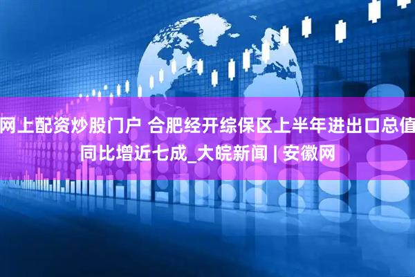 网上配资炒股门户 合肥经开综保区上半年进出口总值同比增近七成_大皖新闻 | 安徽网