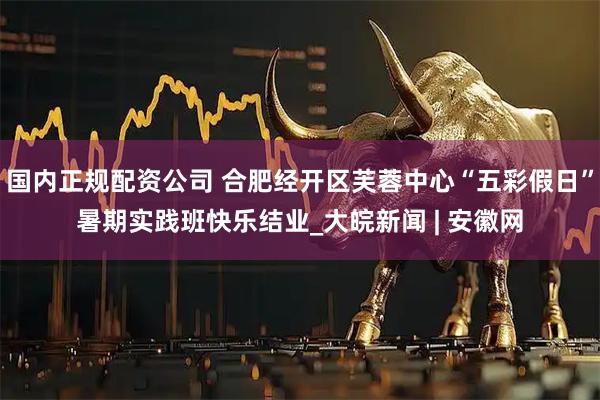 国内正规配资公司 合肥经开区芙蓉中心“五彩假日”暑期实践班快乐结业_大皖新闻 | 安徽网