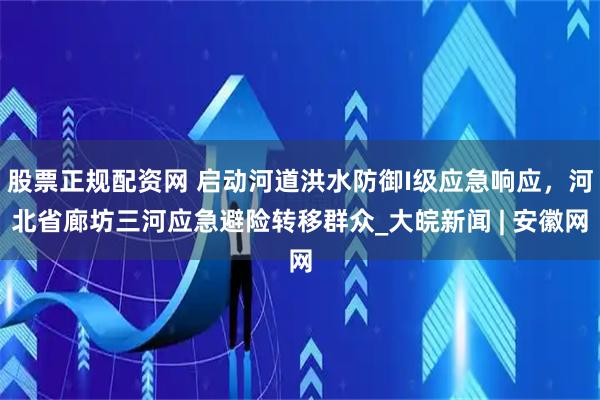 股票正规配资网 启动河道洪水防御I级应急响应，河北省廊坊三河应急避险转移群众_大皖新闻 | 安徽网