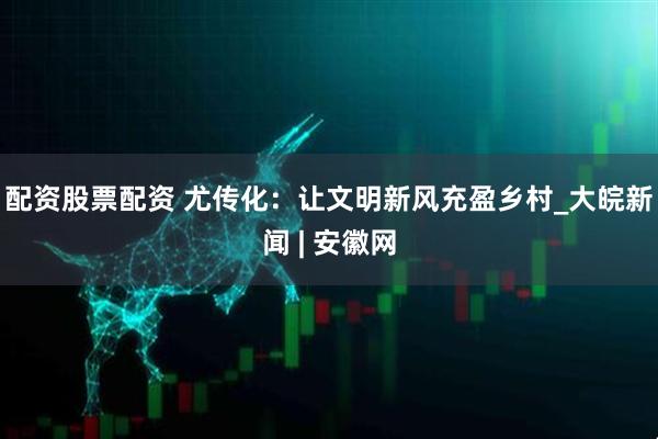 配资股票配资 尤传化：让文明新风充盈乡村_大皖新闻 | 安徽网