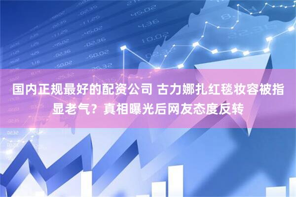 国内正规最好的配资公司 古力娜扎红毯妆容被指显老气?真相曝光后网友态度反转