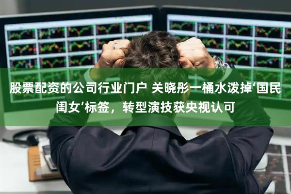 股票配资的公司行业门户 关晓彤一桶水泼掉‘国民闺女’标签，转型演技获央视认可