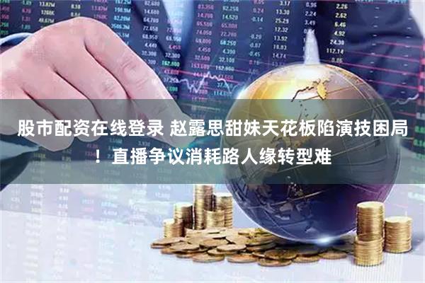 股市配资在线登录 赵露思甜妹天花板陷演技困局！直播争议消耗路人缘转型难