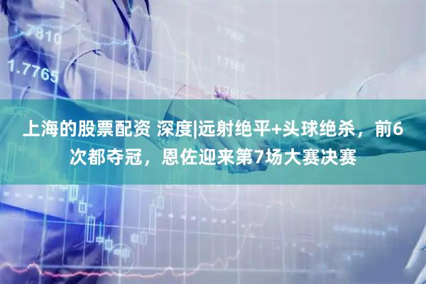 上海的股票配资 深度|远射绝平+头球绝杀，前6次都夺冠，恩佐迎来第7场大赛决赛