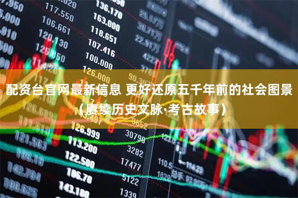 配资台官网最新信息 更好还原五千年前的社会图景（赓续历史文脉·考古故事）