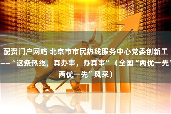 配资门户网站 北京市市民热线服务中心党委创新工作机制——“这条热线，真办事，办真事”（全国“两优一先”风采）