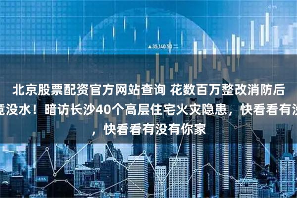 北京股票配资官方网站查询 花数百万整改消防后消防栓竟没水！暗访长沙40个高层住宅火灾隐患，快看看有没有你家