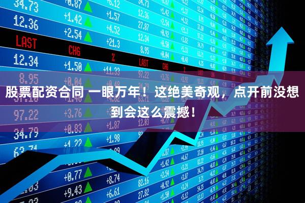 股票配资合同 一眼万年！这绝美奇观，点开前没想到会这么震撼！